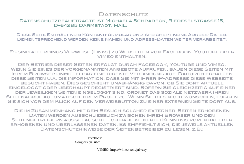  Datenschutz
Datenschutzbeauftragte ist Michaela Schrabeck, Riedeselstrasse 15, 
D-64285 Darmstadt, mail: m.schrabeck@me.com

Diese Seite Enthält kein Kontaktformular und  speichert keine Adress-Daten. Dementsprechend werden keine Namen und Adress-Daten weiter verarbeitet. 

Es sind allerdings Verweise (Links) zu Webseiten von Facebook, Youtube oder Vimeo enthalten. 
Der Betrieb dieser Seiten erfolgt durch Facebook, Youtube und Vimeo. Wenn Sie eines der vorgenannten Angebote aufrufen, bauen diese Seiten mit Ihrem Browser unmittelbar eine direkte Verbindung auf. Dadurch erhalten diese Seiten u.a. die Information, dass Sie mit Ihrer IP-Adresse diese Webseite besucht haben. Dies geschieht unabhängig davon, ob Sie dort aktuell eingeloggt oder überhaupt registriert sind. Sofern Sie gleichzeitig auf einer der jeweiligen Seiten eingeloggt sind, ordnet das soziale Netzwerk Ihren Seitenabruf automatisch Ihrem Profil zu. Wenn Sie dies nicht wünschen, loggen Sie sich vor dem Klick auf den Verweisbutton zu einer externen Seite dort aus.  Die im Zusammenhang mit dem Besuch solcher externer  Seiten erhobenen Daten werden ausschließlich zwischen Ihrem Browser und den Seitenbetreibern ausgetauscht . Ich habe keinerlei Kenntnis vom Inhalt der erhobenen und überlassenen Daten. Es empfiehlt sich, die jeweils aktuellen Datenschutzhinweise der Seitenbetreiber zu lesen, z.B.:   Facebook: https://www.facebook.com/policy.php Google/YouTube: https://www.google.com/intl/de/policies/privacy/
VIMEO: https://vimeo.com/privacy
 